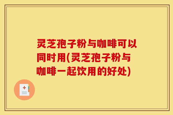 灵芝孢子粉与咖啡可以同时用(灵芝孢子粉与咖啡一起饮用的好处)