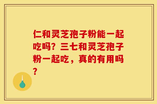 仁和灵芝孢子粉能一起吃吗?三七和灵芝孢子粉一起吃,真的有用吗?