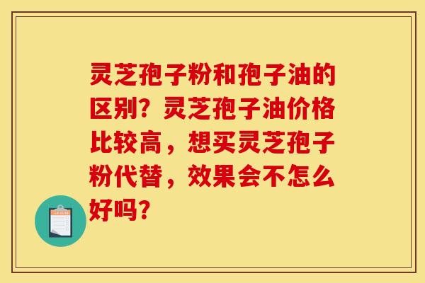 灵芝孢子粉和孢子油的区别?灵芝孢子油价格比较高,想买灵芝孢子粉代替,效果会不怎么好吗?