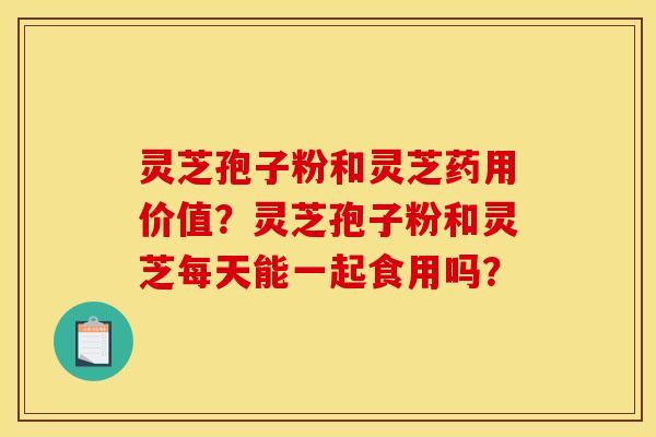 灵芝孢子粉和灵芝药用价值?灵芝孢子粉和灵芝每天能一起食用吗?
