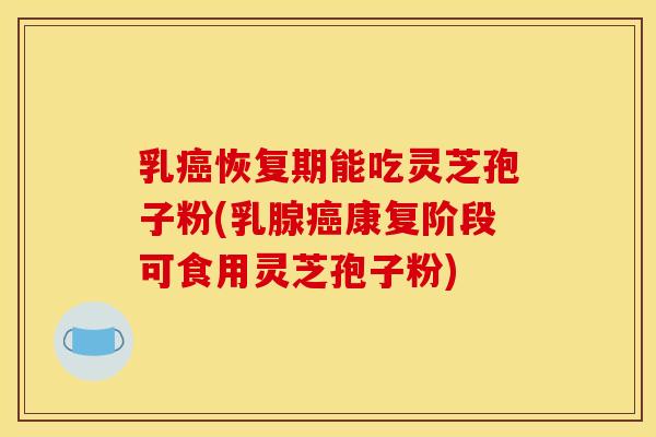 乳癌恢复期能吃灵芝孢子粉(乳腺癌康复阶段可食用灵芝孢子粉)