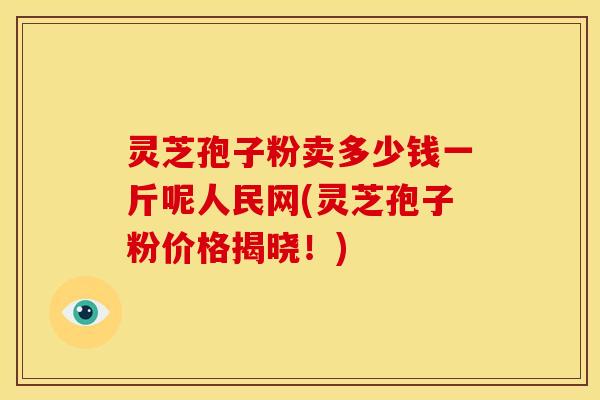 灵芝孢子粉卖多少钱一斤呢人民网(灵芝孢子粉价格揭晓!)