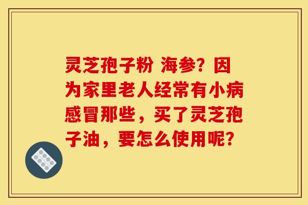 灵芝孢子粉 海参?因为家里老人经常有小病感冒那些,买了灵芝孢子油,要怎么使用呢?