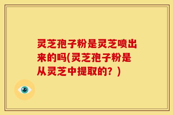 灵芝孢子粉是灵芝喷出来的吗(灵芝孢子粉是从灵芝中提取的?)