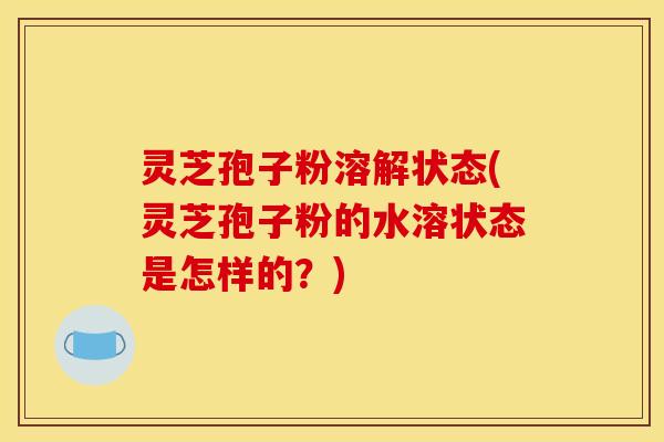 灵芝孢子粉溶解状态(灵芝孢子粉的水溶状态是怎样的？)