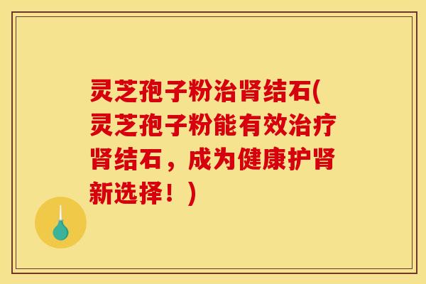灵芝孢子粉治肾结石(灵芝孢子粉能有效治疗肾结石，成为健康护肾新选择！)