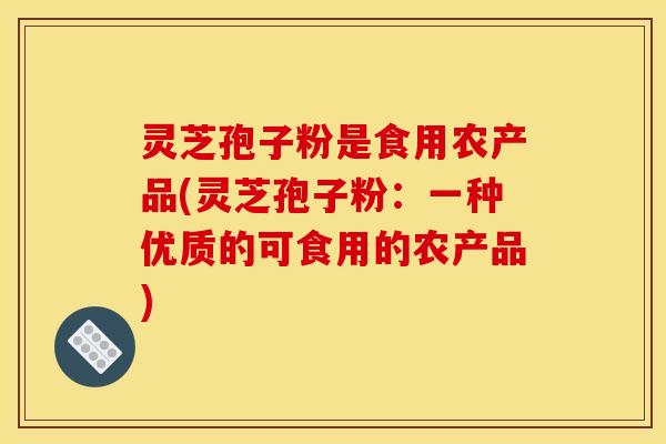 灵芝孢子粉是食用农产品(灵芝孢子粉：一种优质的可食用的农产品)