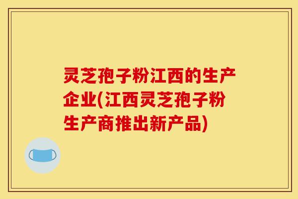 灵芝孢子粉江西的生产企业(江西灵芝孢子粉生产商推出新产品)