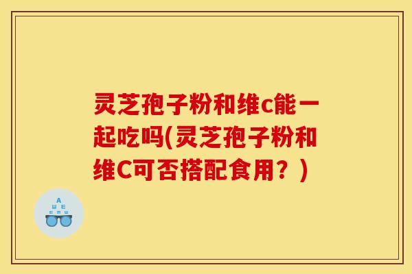 灵芝孢子粉和维c能一起吃吗(灵芝孢子粉和维C可否搭配食用?)