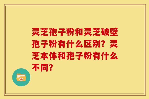 灵芝孢子粉和灵芝破壁孢子粉有什么区别?灵芝本体和孢子粉有什么不同?