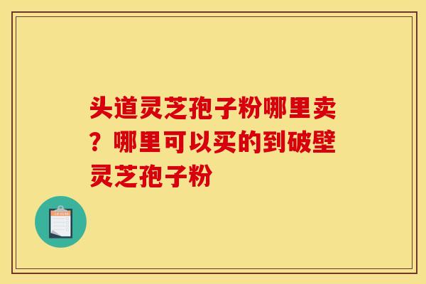 头道灵芝孢子粉哪里卖?哪里可以买的到破壁灵芝孢子粉