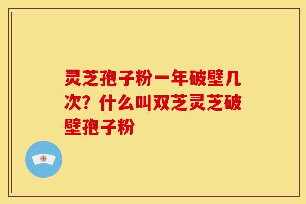 灵芝孢子粉一年破壁几次？什么叫双芝灵芝破壁孢子粉
