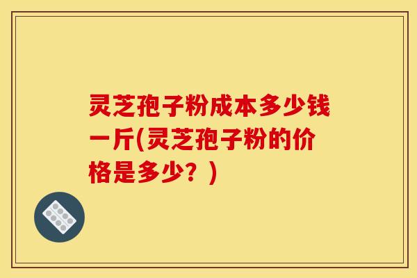 灵芝孢子粉成本多少钱一斤(灵芝孢子粉的价格是多少?)