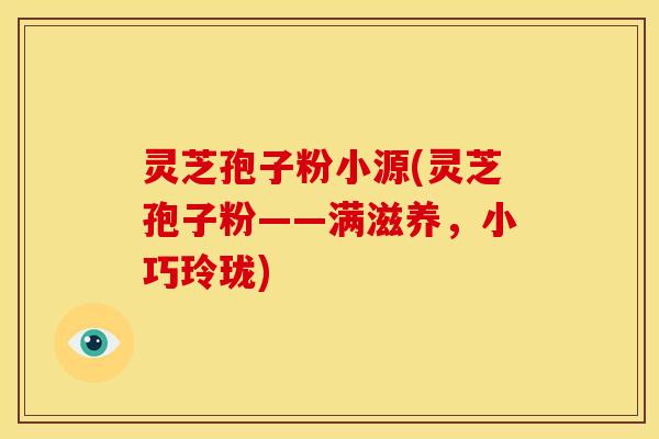 灵芝孢子粉小源(灵芝孢子粉——满滋养,小巧玲珑)