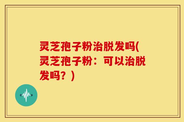 灵芝孢子粉治脱发吗(灵芝孢子粉:可以治脱发吗?)