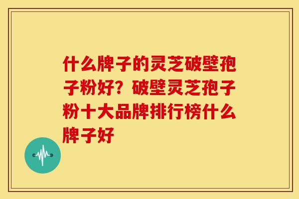 什么牌子的灵芝破壁孢子粉好?破壁灵芝孢子粉十大品牌排行榜什么牌子好