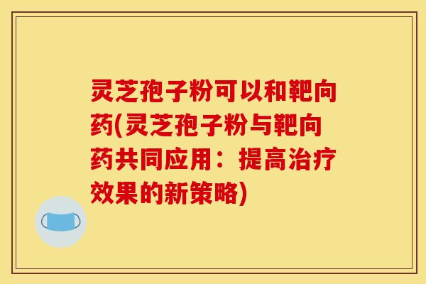 灵芝孢子粉可以和靶向药(灵芝孢子粉与靶向药共同应用:提高治疗效果的新策略)