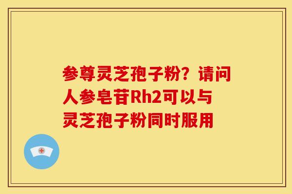 参尊灵芝孢子粉?请问人参皂苷Rh2可以与灵芝孢子粉同时服用