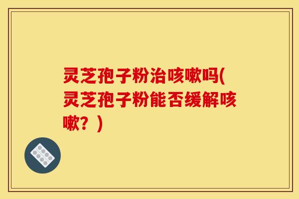 灵芝孢子粉治咳嗽吗(灵芝孢子粉能否缓解咳嗽?)