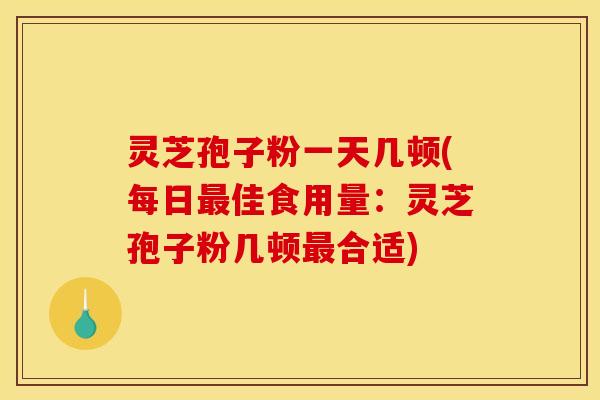 灵芝孢子粉一天几顿(每日最佳食用量:灵芝孢子粉几顿最合适)