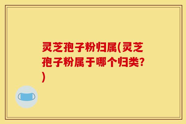 灵芝孢子粉归属(灵芝孢子粉属于哪个归类？)
