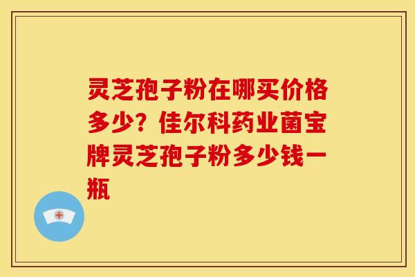 灵芝孢子粉在哪买价格多少?佳尔科药业菌宝牌灵芝孢子粉多少钱一瓶