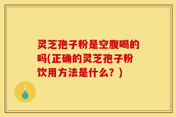 灵芝孢子粉是空腹喝的吗(正确的灵芝孢子粉饮用方法是什么?)