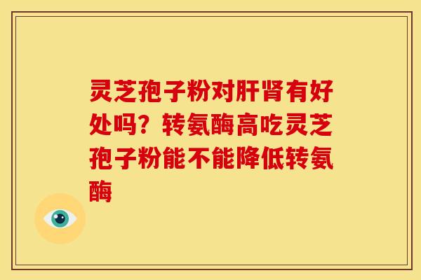 灵芝孢子粉对肝肾有好处吗？转氨酶高吃灵芝孢子粉能不能降低转氨酶