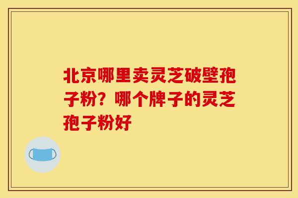 北京哪里卖灵芝破壁孢子粉?哪个牌子的灵芝孢子粉好