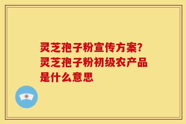 灵芝孢子粉宣传方案?灵芝孢子粉初级农产品是什么意思