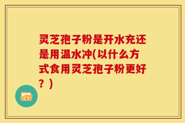 灵芝孢子粉是开水充还是用温水冲(以什么方式食用灵芝孢子粉更好?)