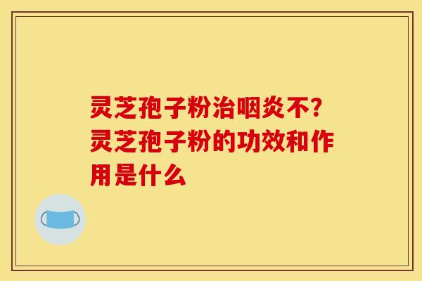 灵芝孢子粉治咽炎不?灵芝孢子粉的功效和作用是什么