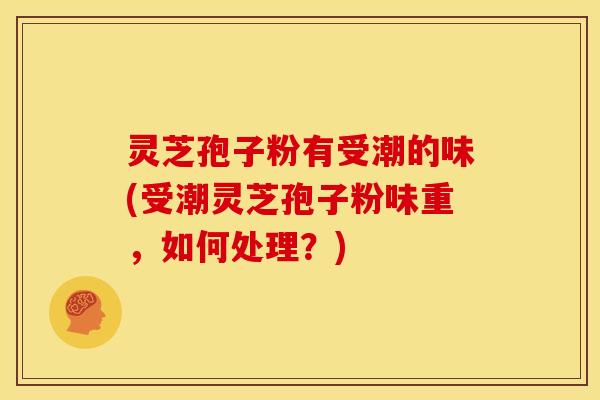 灵芝孢子粉有受潮的味(受潮灵芝孢子粉味重，如何处理？)