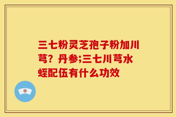 三七粉灵芝孢子粉加川芎？丹参;三七川芎水蛭配伍有什么功效