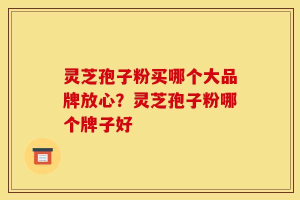 灵芝孢子粉买哪个大品牌放心？灵芝孢子粉哪个牌子好