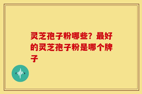 灵芝孢子粉哪些?最好的灵芝孢子粉是哪个牌子