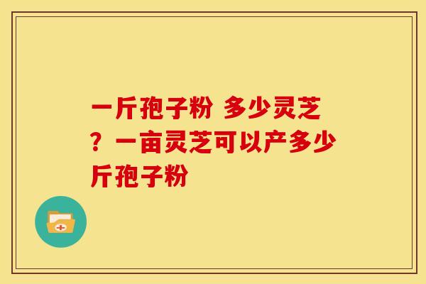 一斤孢子粉 多少灵芝?一亩灵芝可以产多少斤孢子粉