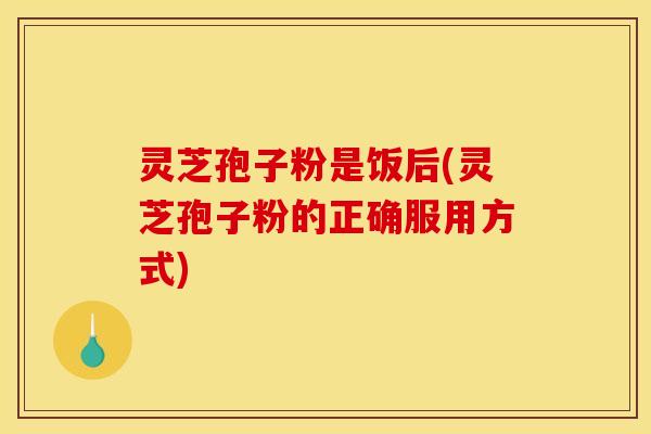 灵芝孢子粉是饭后(灵芝孢子粉的正确服用方式)