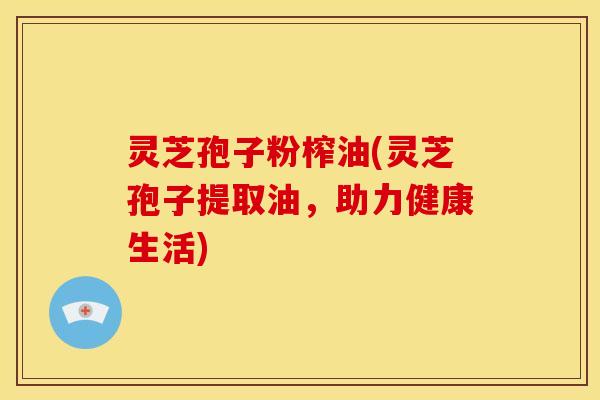 灵芝孢子粉榨油(灵芝孢子提取油,助力健康生活)
