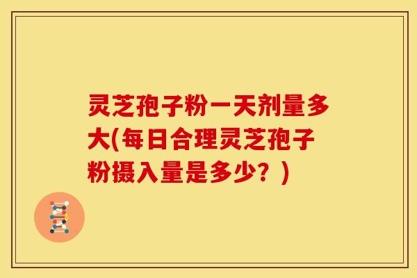 灵芝孢子粉一天剂量多大(每日合理灵芝孢子粉摄入量是多少?)