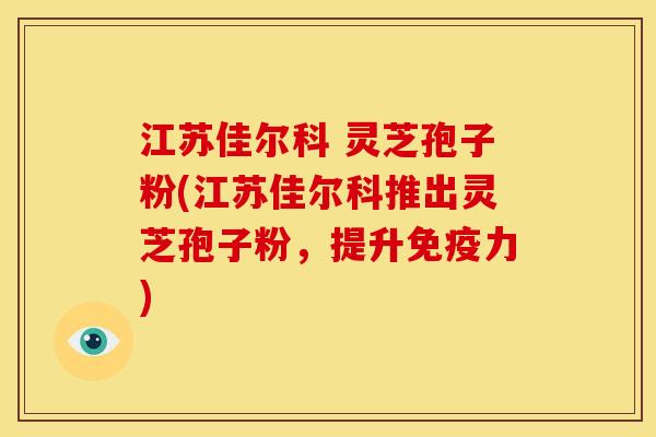 江苏佳尔科 灵芝孢子粉(江苏佳尔科推出灵芝孢子粉,提升免疫力)