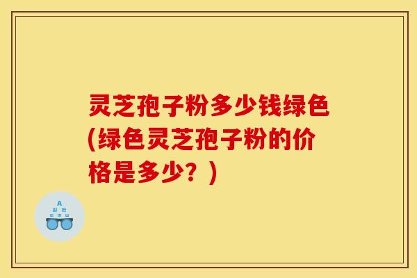灵芝孢子粉多少钱绿色(绿色灵芝孢子粉的价格是多少?)