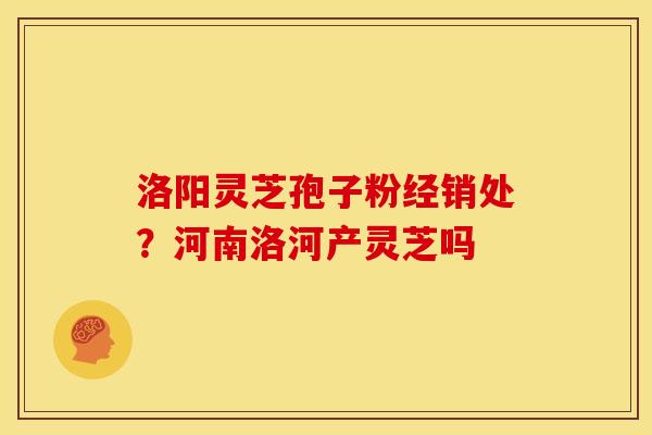 洛阳灵芝孢子粉经销处？河南洛河产灵芝吗