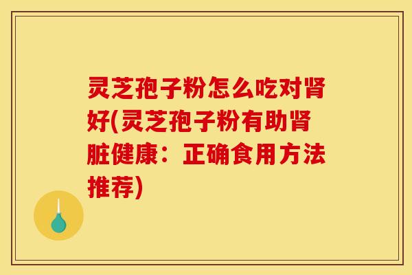 灵芝孢子粉怎么吃对肾好(灵芝孢子粉有助肾脏健康:正确食用方法推荐)