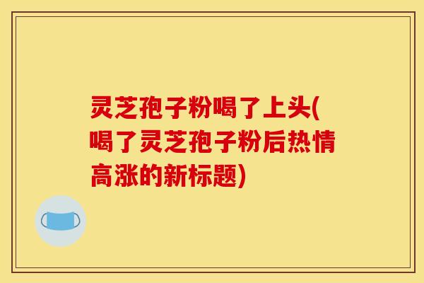 灵芝孢子粉喝了上头(喝了灵芝孢子粉后热情高涨的新标题)