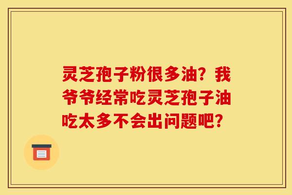 灵芝孢子粉很多油?我爷爷经常吃灵芝孢子油吃太多不会出问题吧?