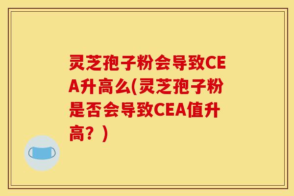 灵芝孢子粉会导致CEA升高么(灵芝孢子粉是否会导致CEA值升高?)