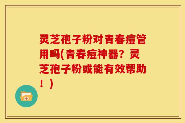 灵芝孢子粉对青春痘管用吗(青春痘神器?灵芝孢子粉或能有效帮助!)