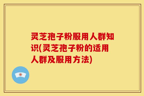 灵芝孢子粉服用人群知识(灵芝孢子粉的适用人群及服用方法)