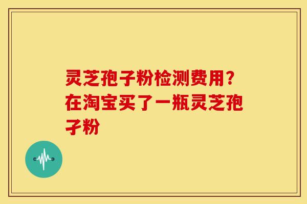 灵芝孢子粉检测费用?在淘宝买了一瓶灵芝孢孑粉